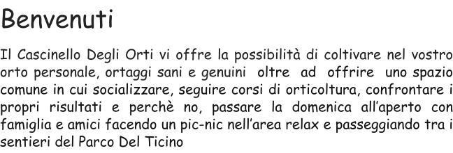 Benvenuti Il Cascinello Degli Orti vi offre la possibilità di coltivare nel vostro orto personale, ortaggi sani e genuini  oltre  ad  offrire  uno spazio comune in cui socializzare, seguire corsi di orticoltura, confrontare i propri risultati e perchè no, passare la domenica all’aperto con famiglia e amici facendo un pic-nic nell’area relax e passeggiando tra i sentieri del Parco Del Ticino